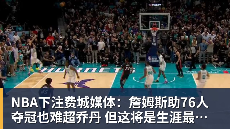 NBA下注费城媒体：詹姆斯助76人夺冠也难超乔丹 但这将是生涯最圆满收尾